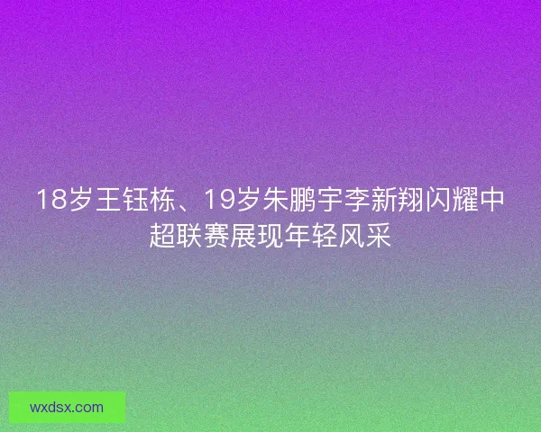 18岁王钰栋、19岁朱鹏宇李新翔闪耀中超联赛展现年轻风采 18岁王钰栋、19岁朱鹏宇李新翔闪耀中超联赛展现年轻风采