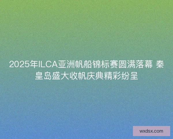 2025年ILCA亚洲帆船锦标赛圆满落幕 秦皇岛盛大收帆庆典精彩纷呈
