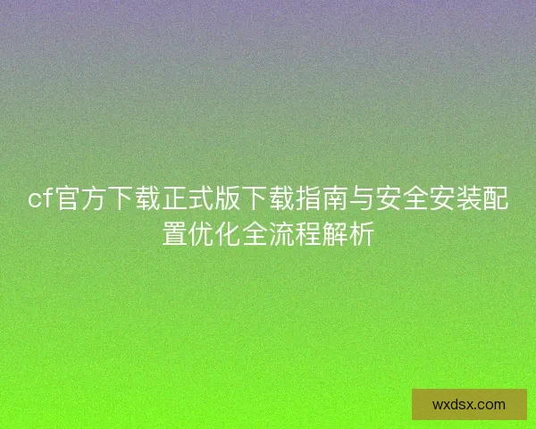 cf官方下载正式版下载指南与安全安装配置优化全流程解析 cf官方下载正式版下载指南与安全安装配置优化全流程解析