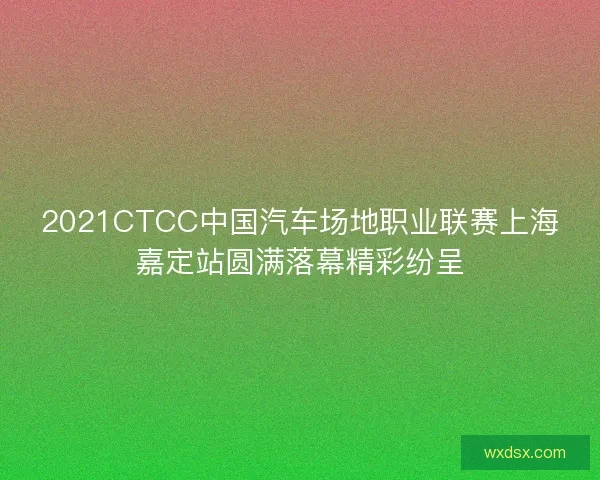 2021CTCC中国汽车场地职业联赛上海嘉定站圆满落幕精彩纷呈 2021CTCC中国汽车场地职业联赛上海嘉定站圆满落幕精彩纷呈