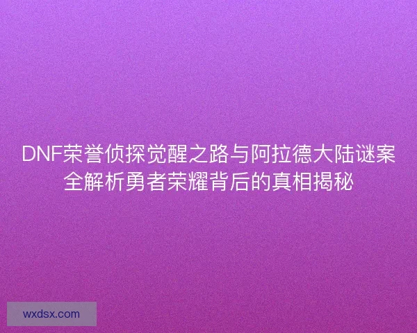 DNF荣誉侦探觉醒之路与阿拉德大陆谜案全解析勇者荣耀背后的真相揭秘