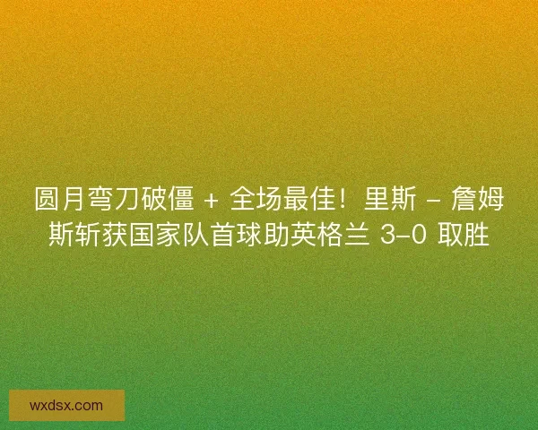 圆月弯刀破僵 + 全场最佳！里斯 - 詹姆斯斩获国家队首球助英格兰 3-0 取胜