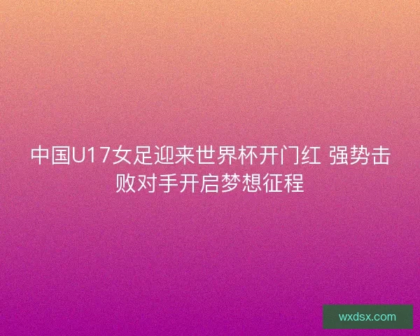 中国U17女足迎来世界杯开门红 强势击败对手开启梦想征程