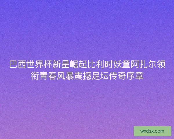 巴西世界杯新星崛起比利时妖童阿扎尔领衔青春风暴震撼足坛传奇序章 巴西世界杯新星崛起比利时妖童阿扎尔领衔青春风暴震撼足坛传奇序章