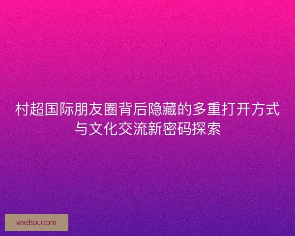 村超国际朋友圈背后隐藏的多重打开方式与文化交流新密码探索 村超国际朋友圈背后隐藏的多重打开方式与文化交流新密码探索