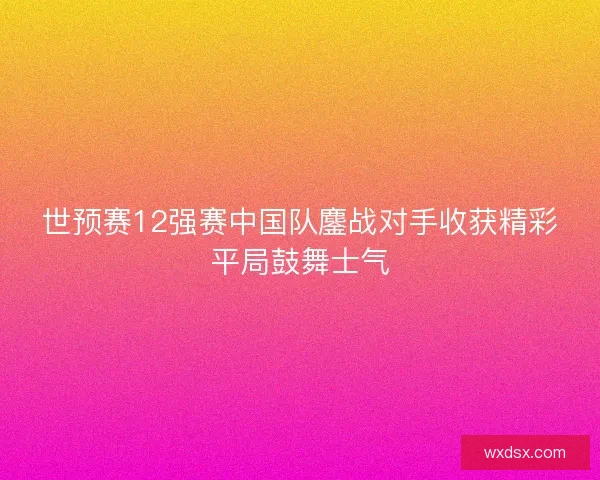 世预赛12强赛中国队鏖战对手收获精彩平局鼓舞士气 世预赛12强赛中国队鏖战对手收获精彩平局鼓舞士气