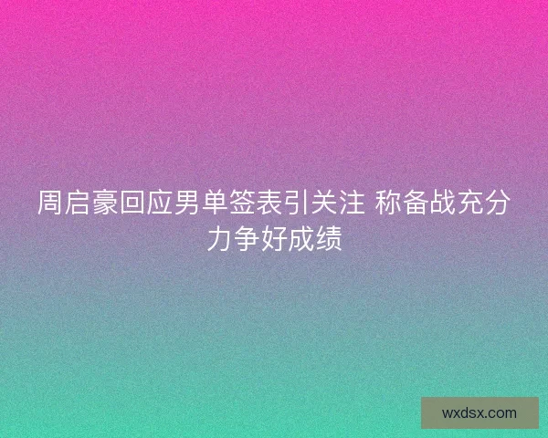 周启豪回应男单签表引关注 称备战充分力争好成绩 周启豪回应男单签表引关注 称备战充分力争好成绩