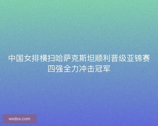 中国女排横扫哈萨克斯坦顺利晋级亚锦赛四强全力冲击冠军
