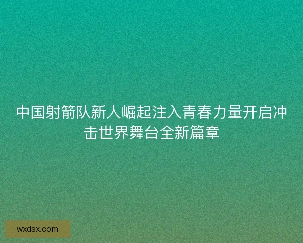 中国射箭队新人崛起注入青春力量开启冲击世界舞台全新篇章