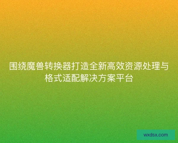 围绕魔兽转换器打造全新高效资源处理与格式适配解决方案平台