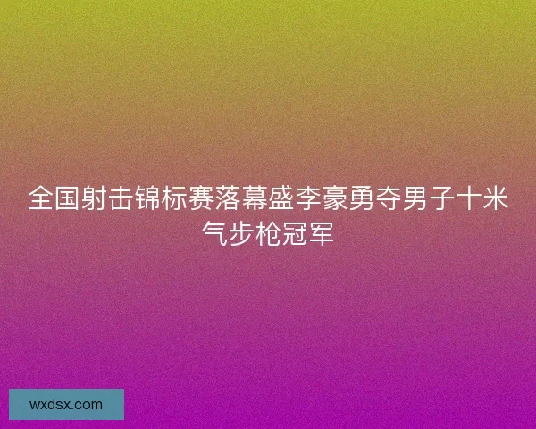 全国射击锦标赛落幕盛李豪勇夺男子十米气步枪冠军
