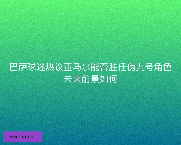 巴萨球迷热议亚马尔能否胜任伪九号角色未来前景如何