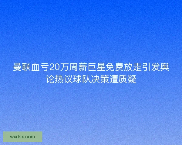 曼联血亏20万周薪巨星免费放走引发舆论热议球队决策遭质疑