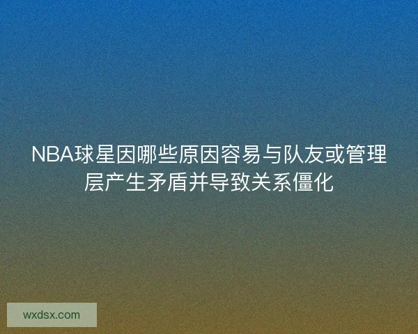 NBA球星因哪些原因容易与队友或管理层产生矛盾并导致关系僵化