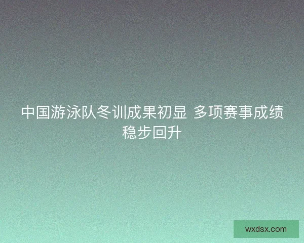 中国游泳队冬训成果初显 多项赛事成绩稳步回升