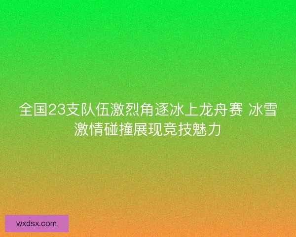 全国23支队伍激烈角逐冰上龙舟赛 冰雪激情碰撞展现竞技魅力
