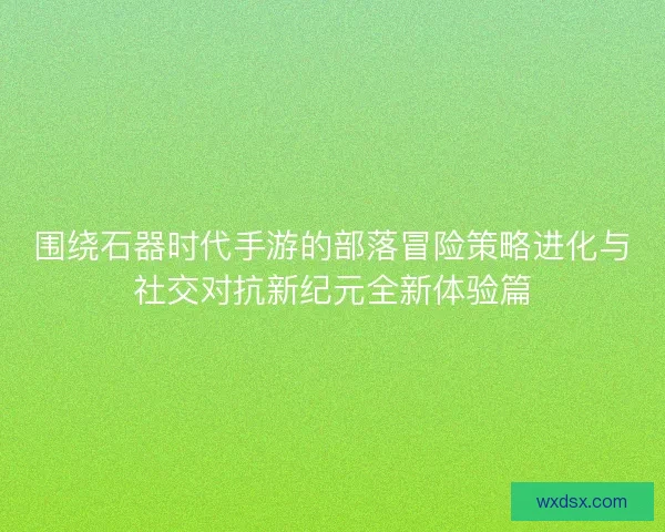 围绕石器时代手游的部落冒险策略进化与社交对抗新纪元全新体验篇