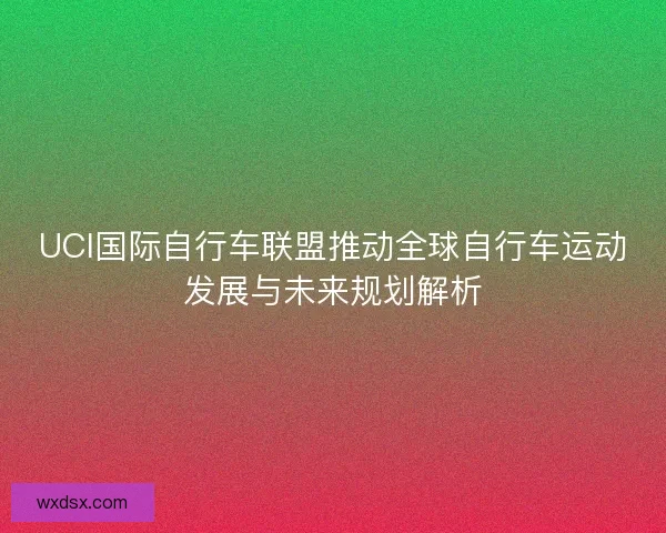 UCI国际自行车联盟推动全球自行车运动发展与未来规划解析 UCI国际自行车联盟推动全球自行车运动发展与未来规划解析