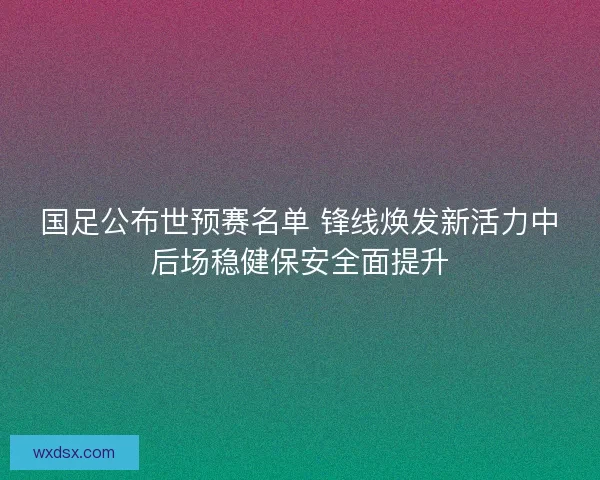 国足公布世预赛名单 锋线焕发新活力中后场稳健保安全面提升 国足公布世预赛名单 锋线焕发新活力中后场稳健保安全面提升