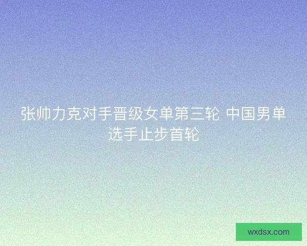 张帅力克对手晋级女单第三轮 中国男单选手止步首轮 张帅力克对手晋级女单第三轮 中国男单选手止步首轮