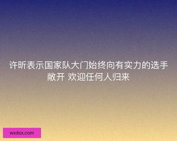 许昕表示国家队大门始终向有实力的选手敞开 欢迎任何人归来 许昕表示国家队大门始终向有实力的选手敞开 欢迎任何人归来